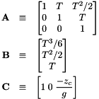 \begin{eqnarray*} {\bf A} & \equiv & \left[ \begin{matrix} 1 & T & T^2/2 \\ 0 & 1 & T \\ 0 & 0 & 1 \end{matrix} \right] \\ {\bf B} & \equiv & \left[ \begin{matrix} T^3/6 \\ T^2/2 \\ T \end{matrix} \right] \\ {\bf C} & \equiv & \left[ 1 \; 0 \; \frac{-z_c}{g} \right] \end{eqnarray*}